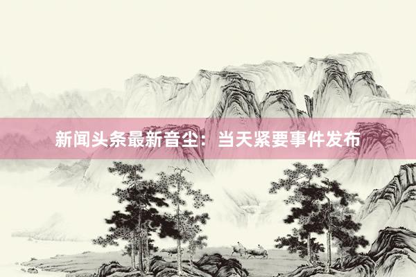 新闻头条最新音尘:当天紧要事件发布